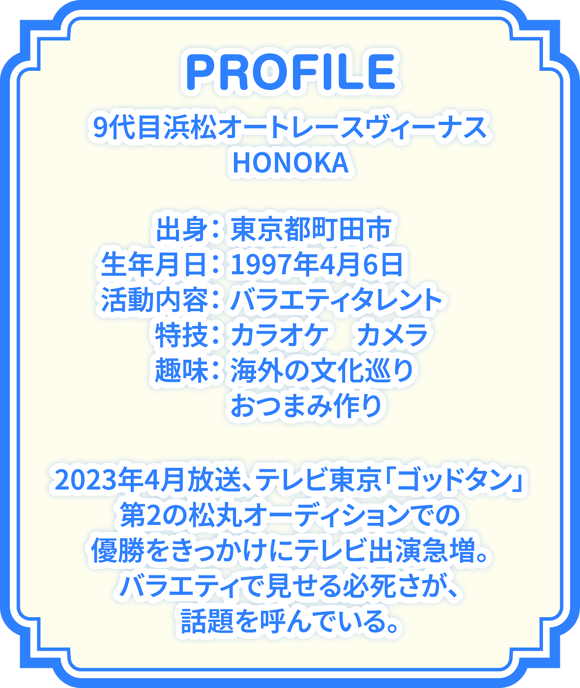 PROFILE 9代目浜松オートレースヴィーナスHONOKA 出身:東京都町田市 生年月日:1997年4月6日 活動内容:バラエティタレント 特技:カラオケ、カメラ 趣味:海外の文化巡り、おつまみ作り 2023年4月放送、テレビ東京「ゴッドタン」第2の松丸オーディションでの優勝をきっかけにテレビ出演急増。バラエティで見せる必死さが話題を呼んでいる。